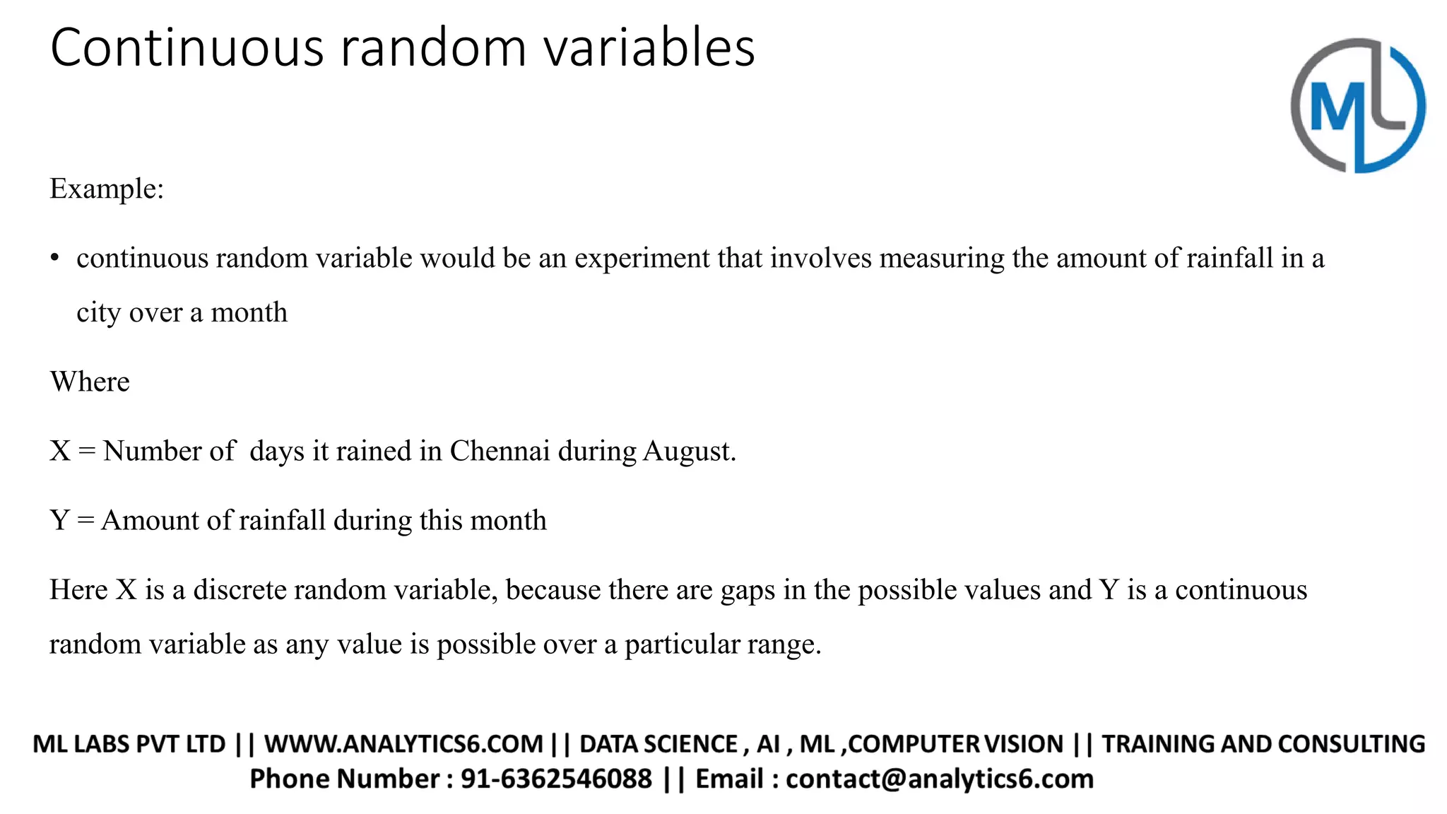 Continuous random variables
Example:
• continuous random variable would be an experiment that involves measuring the amount of rainfall in a
city over a month
Where
X = Number of days it rained in Chennai during August.
Y = Amount of rainfall during this month
Here X is a discrete random variable, because there are gaps in the possible values and Y is a continuous
random variable as any value is possible over a particular range.
 