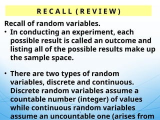 3
R E C A L L ( R E V I E W )
Recall of random variables.
• In conducting an experiment, each
possible result is called an outcome and
listing all of the possible results make up
the sample space.
• There are two types of random
variables, discrete and continuous.
Discrete random variables assume a
countable number (integer) of values
while continuous random variables
assume an uncountable one (arises from
 