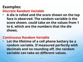 4
Examples:
Discrete Random Variable
• A die is rolled and the score shown on the top
face is observed. The random variable is the
score shown. could take on the values from 1
to 6, which are the numbers that the die
shows.
Continuous Random Variable
• Let the lifetime of a cell phone battery be a
random variable. If measured perfectly with
decimals and no rounding off, the random
variable can take on different values.
 
