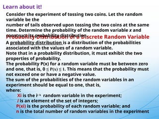 5
Learn about it!
Probability Distribution of a Discrete Random Variable
A probability distribution is a distribution of the probabilities
associated with the values of a random variable.
Note that in a probability distribution, it must exhibit the two
properties of probability.
The probability P(x) for a random variable must be between zero
and one, that is, 0 ≤ P(x) ≤ 1. This means that the probability must
not exceed one or have a negative value.
The sum of the probabilities of the random variables in an
experiment should be equal to one, that is,
where:
Xi is the iͭ ʰ random variable in the experiment;
i is an element of the set of integers;
P(xi) is the probability of each random variable; and
n is the total number of random variables in the experiment
Consider the experiment of tossing two coins. Let the random
variable be the
number of tails observed upon tossing the two coins at the same
time. Determine the probability of the random variable x and
construct its probability distribution.
 