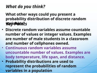 9
What other ways could you present a
probability distribution of discrete random
variables?
What do you think?
• Discrete random variables assume countable
number of values or integer values. Examples
are number of male students in a classroom
and number of cellphones owned.
• Continuous random variables assume
uncountable number of values. Examples are
body temperature, life span, and distance.
• Probability distributions are used to
represent the probabilities of random
variables in a population
Key Points
 