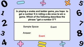In playing a snake and ladder game, you hope to
get a number 5 in rolling a die once to win a
game. Which of the following describes the
phrase “get a number 5”?
Sample Space Event
Answer:
Event
 