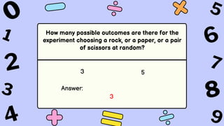 How many possible outcomes are there for the
experiment choosing a rock, or a paper, or a pair
of scissors at random?
3 5
Answer:
3
 