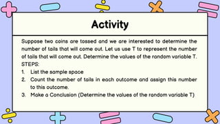 Activity
Suppose two coins are tossed and we are interested to determine the
number of tails that will come out. Let us use T to represent the number
of tails that will come out. Determine the values of the random variable T.
STEPS:
1. List the sample space
2. Count the number of tails in each outcome and assign this number
to this outcome.
3. Make a Conclusion (Determine the values of the random variable T)
 