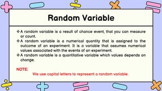 Random Variable
A random variable is a result of chance event, that you can measure
or count.
A random variable is a numerical quantity that is assigned to the
outcome of an experiment. It is a variable that assumes numerical
values associated with the events of an experiment.
A random variable is a quantitative variable which values depends on
change.
NOTE:
We use capital letters to represent a random variable.
 