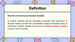 Definition
Discrete and Continuous Random Variable
A random variable may be classified as discrete and continuous. A
discrete random variable has a countable number of possible values. A
continuous random variable can assume an infinite number of values
in one or more intervals.
 