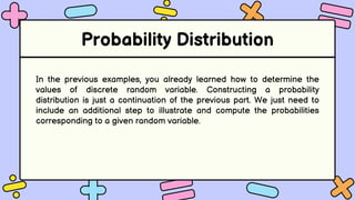 Probability Distribution
In the previous examples, you already learned how to determine the
values of discrete random variable. Constructing a probability
distribution is just a continuation of the previous part. We just need to
include an additional step to illustrate and compute the probabilities
corresponding to a given random variable.
 