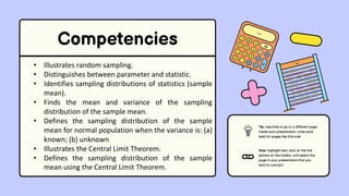 Competencies
• Illustrates random sampling.
• Distinguishes between parameter and statistic.
• Identifies sampling distributions of statistics (sample
mean).
• Finds the mean and variance of the sampling
distribution of the sample mean.
• Defines the sampling distribution of the sample
mean for normal population when the variance is: (a)
known; (b) unknown
• Illustrates the Central Limit Theorem.
• Defines the sampling distribution of the sample
mean using the Central Limit Theorem.
Tip: Use links to go to a different page
inside your presentation. Links work
best for pages like this one!
How: Highlight text, click on the link
symbol on the toolbar, and select the
page in your presentation that you
want to connect.
 