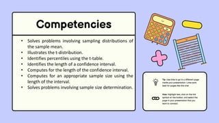 Competencies
• Solves problems involving sampling distributions of
the sample mean.
• Illustrates the t-distribution.
• Identifies percentiles using the t-table.
• Identifies the length of a confidence interval.
• Computes for the length of the confidence interval.
• Computes for an appropriate sample size using the
length of the interval.
• Solves problems involving sample size determination.
Tip: Use links to go to a different page
inside your presentation. Links work
best for pages like this one!
How: Highlight text, click on the link
symbol on the toolbar, and select the
page in your presentation that you
want to connect.
 
