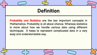 Definition
Probability and Statistics are the two important concepts in
Mathematics. Probability is all about chance. Whereas statistics
is more about how we handle various data using different
techniques. It helps to represent complicated data in a very
easy and understandable way.
 