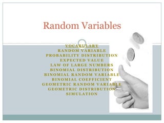 Random Variables
          VOCABULARY
       RANDOM VARIABLE
  PROBABILITY DISTRIBUTION
        EXPECTED VALUE
    LAW OF LARGE NUMBERS
    BINOMIAL DISTRIBUTION
 BINOMIAL RANDOM VARIABLE
     BINOMIAL COEFFICIENT
GEOMETRIC RANDOM VARIABLE
   GEOMETRIC DISTRIBUTION
          SIMULATION
 