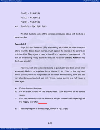 Principles of Communication Prof. V. Venkata Rao
Indian Institute of Technology Madras
2.10
( ) ( ) ( )P AB P A P B=
( ) ( ) ( )P AC P A P C=
( ) ( ) ( )P BC P B P C=
and ( ) ( ) ( ) ( )P ABC P A P B P C=
We shall illustrate some of the concepts introduced above with the help of
two examples.
Example 2.1
Priya (P1) and Prasanna (P2), after seeing each other for some time (and
after a few tiffs) decide to get married, much against the wishes of the parents on
both the sides. They agree to meet at the office of registrar of marriages at 11:30
a.m. on the ensuing Friday (looks like they are not aware of Rahu Kalam or they
don’t care about it).
However, both are somewhat lacking in punctuality and their arrival times
are equally likely to be anywhere in the interval 11 to 12 hrs on that day. Also
arrival of one person is independent of the other. Unfortunately, both are also
very short tempered and will wait only 10 min. before leaving in a huff never to
meet again.
a) Picture the sample space
b) Let the event A stand for “P1 and P2 meet”. Mark this event on the sample
space.
c) Find the probability that the lovebirds will get married and (hopefully) will
live happily ever after.
a) The sample space is the rectangle, shown in Fig. 2.1(a).
 