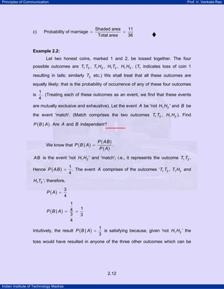 Principles of Communication Prof. V. Venkata Rao
Indian Institute of Technology Madras
2.12
c)
Shaded area 11
Probability of marriage
Total area 36
= =
Example 2.2:
Let two honest coins, marked 1 and 2, be tossed together. The four
possible outcomes are 1 2T T , 1 2T H , 1 2H T , 1 2H H . ( 1T indicates toss of coin 1
resulting in tails; similarly 2T etc.) We shall treat that all these outcomes are
equally likely; that is the probability of occurrence of any of these four outcomes
is
1
4
. (Treating each of these outcomes as an event, we find that these events
are mutually exclusive and exhaustive). Let the event A be 'not 1 2H H ' and B be
the event 'match'. (Match comprises the two outcomes 1 2T T , 1 2H H ). Find
( )|P B A . Are A and B independent?
We know that ( )
( )
( )
|
P AB
P B A
P A
= .
AB is the event 'not 1 2H H ' and 'match'; i.e., it represents the outcome 1 2T T .
Hence ( )
1
4
P AB = . The event A comprises of the outcomes ‘ 1 2T T , 1 2T H and
1 2H T ’; therefore,
( )
3
4
P A =
( )
1
14|
3 3
4
P B A = =
Intuitively, the result ( )
1
|
3
P B A = is satisfying because, given 'not 1 2H H ’ the
toss would have resulted in anyone of the three other outcomes which can be
 