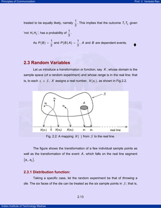 Principles of Communication Prof. V. Venkata Rao
Indian Institute of Technology Madras
2.13
treated to be equally likely, namely
1
3
. This implies that the outcome 1 2T T given
'not 1 2H H ', has a probability of
1
3
.
As ( )
1
2
P B = and ( )
1
|
3
P B A = , A and B are dependent events.
2.3 Random Variables
Let us introduce a transformation or function, say X , whose domain is the
sample space (of a random experiment) and whose range is in the real line; that
is, to each i ∈s S , X assigns a real number, ( )iX s , as shown in Fig.2.2.
Fig. 2.2: A mapping ( )X from S to the real line.
The figure shows the transformation of a few individual sample points as
well as the transformation of the event A, which falls on the real line segment
[ ]1 2,a a .
2.3.1 Distribution function:
Taking a specific case, let the random experiment be that of throwing a
die. The six faces of the die can be treated as the six sample points in S ; that is,
 
