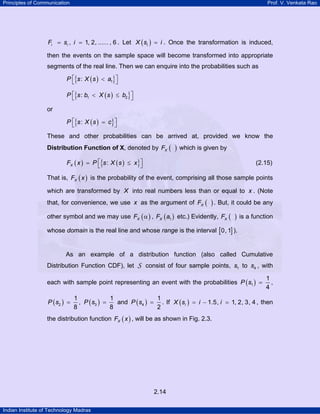 Principles of Communication Prof. V. Venkata Rao
Indian Institute of Technology Madras
2.14
, 1, 2, ...... , 6i iF s i= = . Let ( )iX s i= . Once the transformation is induced,
then the events on the sample space will become transformed into appropriate
segments of the real line. Then we can enquire into the probabilities such as
( ){ }P s X s a1:⎡ ⎤<⎣ ⎦
( ){ }P s b X s b1 2:⎡ ⎤< ≤⎣ ⎦
or
( ){ }:P s X s c⎡ ⎤=⎣ ⎦
These and other probabilities can be arrived at, provided we know the
Distribution Function of X, denoted by ( )XF which is given by
( ) ( ){ }XF x P s X s x:⎡ ⎤= ≤⎣ ⎦ (2.15)
That is, ( )XF x is the probability of the event, comprising all those sample points
which are transformed by X into real numbers less than or equal to x . (Note
that, for convenience, we use x as the argument of ( )XF . But, it could be any
other symbol and we may use ( )XF α , ( )1XF a etc.) Evidently, ( )XF is a function
whose domain is the real line and whose range is the interval [ ]0, 1 ).
As an example of a distribution function (also called Cumulative
Distribution Function CDF), let S consist of four sample points, 1s to 4s , with
each with sample point representing an event with the probabilities ( )1
1
4
P s = ,
( )2
1
8
P s = , ( )3
1
8
P s = and ( )4
1
2
P s = . If ( ) 1.5, 1, 2, 3, 4iX s i i= − = , then
the distribution function ( )XF x , will be as shown in Fig. 2.3.
 
