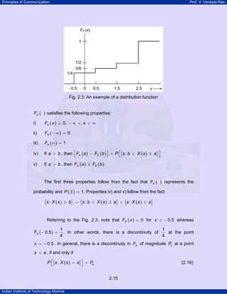 Principles of Communication Prof. V. Venkata Rao
Indian Institute of Technology Madras
2.15
Fig. 2.3: An example of a distribution function
( )XF satisfies the following properties:
i) ( ) 0,XF x x≥ − ∞ < < ∞
ii) ( ) 0XF − ∞ =
iii) ( ) 1XF ∞ =
iv) If a b> , then ( ) ( ) ( ){ }:X XF a F b P s b X s a⎡ ⎤⎡ ⎤− = < ≤⎣ ⎦ ⎣ ⎦
v) If a b> , then ( ) ( )X XF a F b≥
The first three properties follow from the fact that ( )XF represents the
probability and ( ) 1P =S . Properties iv) and v) follow from the fact
( ){ } ( ){ } ( ){ }: : :s X s b s b X s a s X s a≤ ∪ < ≤ = ≤
Referring to the Fig. 2.3, note that ( ) 0XF x = for 0.5x < − whereas
( )XF
1
0.5
4
− = . In other words, there is a discontinuity of
1
4
at the point
x 0.5= − . In general, there is a discontinuity in XF of magnitude aP at a point
x a= , if and only if
( ){ }: aP s X s a P⎡ ⎤= =⎣ ⎦ (2.16)
 