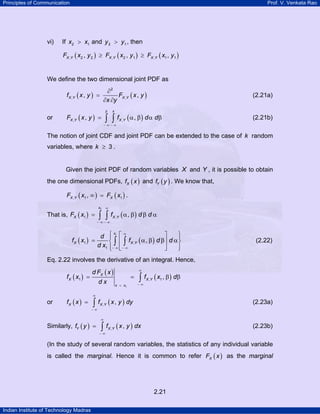 Principles of Communication Prof. V. Venkata Rao
Indian Institute of Technology Madras
2.21
vi) If 2 1x x> and 2 1y y> , then
( ) ( ) ( ), 2 2 , 2 1 , 1 1, , ,X Y X Y X YF x y F x y F x y≥ ≥
We define the two dimensional joint PDF as
( ) ( )
∂
=
∂ ∂
X Y X Yf x y F x y
x y
2
, ,, , (2.21a)
or ( ) ( ), ,, ,
y x
X Y X YF x y f d d
− ∞ − ∞
= α β α β∫ ∫ (2.21b)
The notion of joint CDF and joint PDF can be extended to the case of k random
variables, where 3k ≥ .
Given the joint PDF of random variables X and Y , it is possible to obtain
the one dimensional PDFs, ( )Xf x and ( )Yf y . We know that,
( ) ( ), 1 1,X Y XF x F x∞ = .
That is, ( ) ( )
1
1 , ,
x
X X YF x f d d
∞
− ∞ − ∞
= α β β α∫ ∫
( ) ( )
1
1 ,
1
,
x
X X Y
d
f x f d d
d x
∞
− ∞ − ∞
⎧ ⎫⎡ ⎤⎪ ⎪
= α β β α⎢ ⎥⎨ ⎬
⎢ ⎥⎪ ⎪⎣ ⎦⎩ ⎭
∫ ∫ (2.22)
Eq. 2.22 involves the derivative of an integral. Hence,
( )
( )
( )
1
1 , 1,X
X X Y
x x
d F x
f x f x d
d x
∞
− ∞=
= = β β∫
or ( ) ( ), ,X X Yf x f x y dy
∞
− ∞
= ∫ (2.23a)
Similarly, ( ) ( ), ,Y X Yf y f x y dx
∞
− ∞
= ∫ (2.23b)
(In the study of several random variables, the statistics of any individual variable
is called the marginal. Hence it is common to refer ( )XF x as the marginal
 