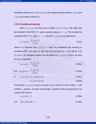 Principles of Communication Prof. V. Venkata Rao
Indian Institute of Technology Madras
2.22
distribution function of X and ( )Xf x as the marginal density function. ( )YF y and
( )Yf y are similarly referred to.)
2.3.4 Conditional density
Given ( ), ,X Yf x y , we know how to obtain ( )Xf x or ( )Yf y . We might also
be interested in the PDF of X given a specific value of 1y y= . This is called the
conditional PDF of X , given 1y y= , denoted ( )X Yf x y| 1| and defined as
( )
( )
( )
X Y
X Y
Y
f x y
f x y
f y
, 1
| 1
1
,
| = (2.24)
where it is assumed that ( )1 0Yf y ≠ . Once we understand the meaning of
conditional PDF, we might as well drop the subscript on y and denote it by
( )| |X Yf x y . An analogous relation can be defined for ( )| |Y Xf y x . That is, we have
the pair of equations,
( )
( )
( )
,
|
,
| X Y
X Y
Y
f x y
f x y
f y
= (2.25a)
and ( )
( )
( )
,
|
,
| X Y
Y X
X
f x y
f y x
f x
= (2.25b)
or ( ) ( ) ( ), |, |X Y X Y Yf x y f x y f y= (2.25c)
( ) ( )| |Y X Xf y x f x= (2.25d)
The function ( )| |X Yf x y may be thought of as a function of the variable x with
variable y arbitrary, but fixed. Accordingly, it satisfies all the requirements of an
ordinary PDF; that is,
( )| | 0X Yf x y ≥ (2.26a)
and ( )| | 1X Yf x y dx
∞
− ∞
=∫ (2.26b)
 