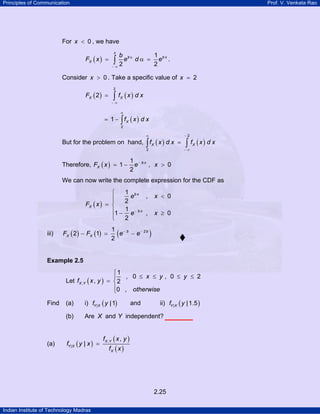 Principles of Communication Prof. V. Venkata Rao
Indian Institute of Technology Madras
2.25
For 0x < , we have
( )
1
2 2
x
b b x
X
b
F x e d eα
− ∞
= α =∫ .
Consider 0x > . Take a specific value of 2x =
( ) ( )
2
2X XF f x d x
− ∞
= ∫
( )
2
1 Xf x d x
∞
= − ∫
But for the problem on hand, ( ) ( )X Xf x d x f x d x
2
2
−∞
− ∞
=∫ ∫
Therefore, ( )
1
1 , 0
2
b x
XF x e x−
= − >
We can now write the complete expression for the CDF as
( )
1
, 0
2
1
1 , 0
2
b x
X
b x
e x
F x
e x−
⎧
<⎪⎪
= ⎨
⎪ − ≥
⎪⎩
iii) ( ) ( ) ( )21
2 1
2
b b
X XF F e e− −
− = −
Example 2.5
Let ( ),
1
, 0 , 0 2
, 2
0 ,
X Y
x y y
f x y
otherwise
⎧
≤ ≤ ≤ ≤⎪
= ⎨
⎪⎩
Find (a) i) ( )| |1Y Xf y and ii) ( )| |1.5Y Xf y
(b) Are X and Y independent?
(a) ( )
( )
( )
,
|
,
| X Y
Y X
X
f x y
f y x
f x
=
 