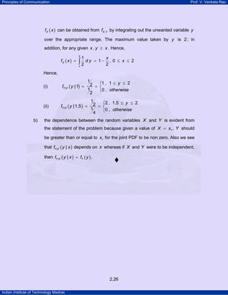 Principles of Communication Prof. V. Venkata Rao
Indian Institute of Technology Madras
2.26
( )Xf x can be obtained from ,X Yf by integrating out the unwanted variable y
over the appropriate range. The maximum value taken by y is 2; in
addition, for any given ,x y x≥ . Hence,
( )
2
1
1
2 2
X
x
x
f x d y= = −∫ , 0 2x≤ ≤
Hence,
(i) ( )|
1 1 , 1 22|1
1 0 ,
2
Y X
y
f y
otherwise
≤ ≤⎧
= = ⎨
⎩
(ii) ( )|
1 2 , 1.5 22|1.5
1 0 ,
4
Y X
y
f y
otherwise
≤ ≤⎧
= = ⎨
⎩
b) the dependence between the random variables X and Y is evident from
the statement of the problem because given a value of 1X x= , Y should
be greater than or equal to 1x for the joint PDF to be non zero. Also we see
that ( )| |Y Xf y x depends on x whereas if X and Y were to be independent,
then ( ) ( )| |Y X Yf y x f y= .
 