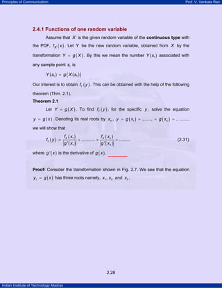 Principles of Communication Prof. V. Venkata Rao
Indian Institute of Technology Madras
2.28
2.4.1 Functions of one random variable
Assume that X is the given random variable of the continuous type with
the PDF, ( )Xf x . Let Y be the new random variable, obtained from X by the
transformation ( )Y g X= . By this we mean the number ( )1Y s associated with
any sample point 1s is
( ) ( )( )1 1Y s g X s=
Our interest is to obtain ( )Yf y . This can be obtained with the help of the following
theorem (Thm. 2.1).
Theorem 2.1
Let ( )Y g X= . To find ( )Yf y , for the specific y , solve the equation
( )y g x= . Denoting its real roots by nx , ( ) ( )1 ,......, , .......ny g x g x= = = = ,
we will show that
( )
( )
( )
( )
( )
1
1
........... .........
' '
X X n
Y
n
f x f x
f y
g x g x
= + + + (2.31)
where ( )'g x is the derivative of ( )g x .
Proof: Consider the transformation shown in Fig. 2.7. We see that the equation
( )y g x1 = has three roots namely, 1 2 3, andx x x .
 