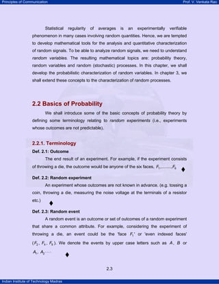 Principles of Communication Prof. V. Venkata Rao
Indian Institute of Technology Madras
2.3
Statistical regularity of averages is an experimentally verifiable
phenomenon in many cases involving random quantities. Hence, we are tempted
to develop mathematical tools for the analysis and quantitative characterization
of random signals. To be able to analyze random signals, we need to understand
random variables. The resulting mathematical topics are: probability theory,
random variables and random (stochastic) processes. In this chapter, we shall
develop the probabilistic characterization of random variables. In chapter 3, we
shall extend these concepts to the characterization of random processes.
2.2 Basics of Probability
We shall introduce some of the basic concepts of probability theory by
defining some terminology relating to random experiments (i.e., experiments
whose outcomes are not predictable).
2.2.1. Terminology
Def. 2.1: Outcome
The end result of an experiment. For example, if the experiment consists
of throwing a die, the outcome would be anyone of the six faces, 1 6,........,F F
Def. 2.2: Random experiment
An experiment whose outcomes are not known in advance. (e.g. tossing a
coin, throwing a die, measuring the noise voltage at the terminals of a resistor
etc.)
Def. 2.3: Random event
A random event is an outcome or set of outcomes of a random experiment
that share a common attribute. For example, considering the experiment of
throwing a die, an event could be the 'face 1F ' or 'even indexed faces'
( 2 4 6, ,F F F ). We denote the events by upper case letters such as A, B or
A A1 2, ⋅⋅⋅⋅
 