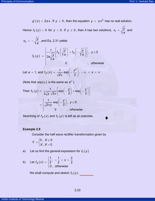 Principles of Communication Prof. V. Venkata Rao
Indian Institute of Technology Madras
2.33
( )' 2g x a x= . If 0y < , then the equation 2
y a x= has no real solution.
Hence ( ) 0Yf y = for 0y < . If 0y ≥ , then it has two solutions, 1
y
x
a
= and
2
y
x
a
= − , and Eq. 2.31 yields
( )
1
, 0
2
0 ,
X X
Y
y y
f f y
a ayf y a
a
otherwise
⎧ ⎡ ⎤⎛ ⎞ ⎛ ⎞
+ − ≥⎪ ⎢ ⎥⎜ ⎟ ⎜ ⎟⎜ ⎟ ⎜ ⎟⎪ ⎢ ⎥⎝ ⎠ ⎝ ⎠⎣ ⎦= ⎨
⎪
⎪⎩
Let 1a = , and ( )
2
1
exp ,
22
X
x
f x x
⎛ ⎞
= − − ∞ < < ∞⎜ ⎟⎜ ⎟π ⎝ ⎠
(Note that ( )exp α is the same as eα
)
Then ( )
1
exp exp
2 22 2
Y
y y
f y
y
⎡ ⎤⎛ ⎞ ⎛ ⎞
= − + −⎜ ⎟ ⎜ ⎟⎢ ⎥
⎝ ⎠ ⎝ ⎠⎣ ⎦π
y
y
y
otherwise
1
exp , 0
22
0 ,
⎧ ⎛ ⎞
− ≥⎪ ⎜ ⎟
= ⎝ ⎠⎨
⎪
⎩
π
Sketching of ( )Xf x and ( )Yf y is left as an exercise.
Example 2.9
Consider the half wave rectifier transformation given by
0 , 0
, 0
X
Y
X X
≤⎧
= ⎨
>⎩
a) Let us find the general expression for ( )Yf y
b) Let ( )X
x
f x
otherwise
1 1 3
,
2 2 2
0 ,
⎧
− < <⎪
= ⎨
⎪⎩
We shall compute and sketch ( )Yf y .
 