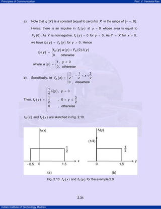 Principles of Communication Prof. V. Venkata Rao
Indian Institute of Technology Madras
2.34
a) Note that ( )g X is a constant (equal to zero) for X in the range of ( ), 0− ∞ .
Hence, there is an impulse in ( )Yf y at 0y = whose area is equal to
( )0XF . As Y is nonnegative, ( ) 0Yf y = for 0y < . As Y X= for 0x > ,
we have ( ) ( )Y Xf y f y= for 0y > . Hence
( )
( ) ( ) ( ) ( )0
0 ,
X X
Y
f y w y F y
f y
otherwise
⎧ + δ⎪
= ⎨
⎪⎩
where ( )
1 , 0
0 ,
y
w y
otherwise
≥⎧
= ⎨
⎩
b) Specifically, let ( )
1 1 3
,
2 2 2
0 ,
X
x
f x
elsewhere
⎧
− < <⎪
= ⎨
⎪⎩
Then, ( )
( )
1
, 0
4
1 3
, 0
2 2
0 ,
Y
y y
f y y
otherwise
⎧
δ =⎪
⎪
⎪
= < ≤⎨
⎪
⎪
⎪
⎩
( )Xf x and ( )Yf y are sketched in Fig. 2.10.
Fig. 2.10: ( )Xf x and ( )Yf y for the example 2.9
 