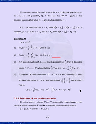 Principles of Communication Prof. V. Venkata Rao
Indian Institute of Technology Madras
2.37
We now assume that the random variable X is of discrete type taking on
the value kx with probability kP . In this case, the RV, ( )Y g X= is also
discrete, assuming the value ( )k kY g x= with probability kP .
If ( )ky g x= for only one kx x= , then [ ] [ ]k k kP Y y P X x P= = = = . If
however, ( )ky g x= for kx x= and mx x= , then [ ]k k mP Y y P P= = + .
Example 2.11
Let 2
Y X= .
a) If ( ) ( )X
i
f x x i
6
1
1
6 =
= −∑ δ , find ( )Yf y .
b) If ( ) ( )X
i
f x x i
3
2
1
6 = −
= −∑ δ , find ( )Yf y .
a) If X takes the values ( )1, 2, ......., 6 with probability of
1
6
, then Y takes the
values 2 2 2
1 , 2 , ......., 6 with probability
1
6
. That is, ( ) ( )Y
i
f y x i
6
2
1
1
6 =
= δ −∑ .
b) If, however, X takes the values 2, 1, 0, 1, 2, 3− − with probability
1
6
, then
Y takes the values 0, 1, 4, 9 with probabilities
1 1 1 1
, , ,
6 3 3 6
respectively.
That is,
( ) ( ) ( ) ( ) ( )
1 1
9 1 4
6 3
Yf y y y y y⎡ ⎤ ⎡ ⎤= δ + δ − + δ − + δ −⎣ ⎦ ⎣ ⎦
2.4.2 Functions of two random variables
Given two random variables X and Y (assumed to be continuous type),
two new random variables, Z and W are defined using the transformation
( ),Z g X Y= and ( ),W h X Y=
 