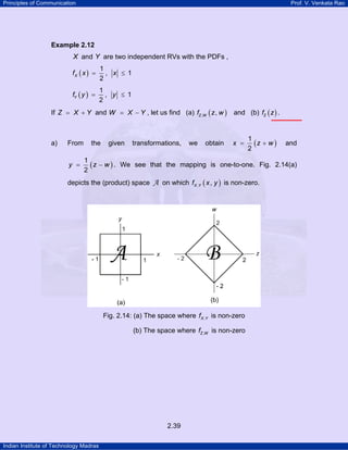 Principles of Communication Prof. V. Venkata Rao
Indian Institute of Technology Madras
2.39
Example 2.12
X and Y are two independent RVs with the PDFs ,
( )
1
, 1
2
Xf x x= ≤
( )
1
, 1
2
Yf y y= ≤
If Z X Y= + and W X Y= − , let us find (a) ( ), ,Z Wf z w and (b) ( )Zf z .
a) From the given transformations, we obtain ( )
1
2
x z w= + and
( )
1
2
y z w= − . We see that the mapping is one-to-one. Fig. 2.14(a)
depicts the (product) space A on which ( ), ,X Yf x y is non-zero.
Fig. 2.14: (a) The space where ,X Yf is non-zero
(b) The space where ,Z Wf is non-zero
 