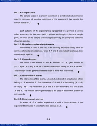 Principles of Communication Prof. V. Venkata Rao
Indian Institute of Technology Madras
2.4
Def. 2.4: Sample space
The sample space of a random experiment is a mathematical abstraction
used to represent all possible outcomes of the experiment. We denote the
sample space by S .
Each outcome of the experiment is represented by a point in S and is
called a sample point. We use s (with or without a subscript), to denote a sample
point. An event on the sample space is represented by an appropriate collection
of sample point(s).
Def. 2.5: Mutually exclusive (disjoint) events
Two events A and B are said to be mutually exclusive if they have no
common elements (or outcomes).Hence if A and B are mutually exclusive, they
cannot occur together.
Def. 2.6: Union of events
The union of two events A and B , denoted A B∪ , {also written as
( )A B+ or ( A or B )} is the set of all outcomes which belong to A or B or both.
This concept can be generalized to the union of more than two events.
Def. 2.7: Intersection of events
The intersection of two events, A and B , is the set of all outcomes which
belong to A as well as B . The intersection of A and B is denoted by ( )A B∩
or simply ( )AB . The intersection of A and B is also referred to as a joint event
A and B . This concept can be generalized to the case of intersection of three or
more events.
Def. 2.8: Occurrence of an event
An event A of a random experiment is said to have occurred if the
experiment terminates in an outcome that belongs to A.
 