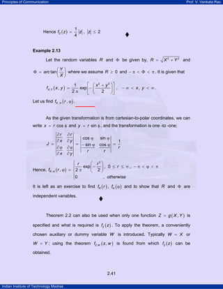 Principles of Communication Prof. V. Venkata Rao
Indian Institute of Technology Madras
2.41
Hence ( )
1
, 2
4
Zf z z z= ≤
Example 2.13
Let the random variables R and Φ be given by, 2 2
R X Y= + and
tan
Y
arc
X
⎛ ⎞
Φ = ⎜ ⎟
⎝ ⎠
where we assume 0R ≥ and − π < Φ < π . It is given that
( )
2 2
,
1
, exp , ,
2 2
X Y
x y
f x y x y
⎡ ⎤⎛ ⎞+
= − − ∞ < < ∞⎢ ⎥⎜ ⎟
π ⎝ ⎠⎣ ⎦
.
Let us find ( ), ,Rf rΦ ϕ .
As the given transformation is from cartesian-to-polar coordinates, we can
write cosx r= φ and siny r= φ , and the transformation is one -to -one;
cos sin
1
sin cos
r r
x y
J
r
r r
x y
∂ ∂
ϕ ϕ
∂ ∂
= = =− ϕ ϕ
∂ϕ ∂ϕ
∂ ∂
Hence, ( )R
r r
r
f r
otherwise
2
,
exp , 0 ,
, 2 2
0 ,
Φ
⎧ ⎛ ⎞
− ≤ ≤ ∞ − π < ϕ < π⎪ ⎜ ⎟
ϕ = π⎨ ⎝ ⎠
⎪
⎩
It is left as an exercise to find ( )Rf r , ( )fΦ ϕ and to show that R and Φ are
independent variables.
Theorem 2.2 can also be used when only one function ( ),Z g X Y= is
specified and what is required is ( )Zf z . To apply the theorem, a conveniently
chosen auxiliary or dummy variable W is introduced. Typically W X= or
W Y= ; using the theorem ( ), ,Z Wf z w is found from which ( )Zf z can be
obtained.
 