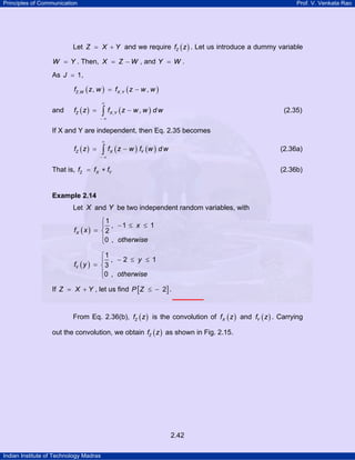 Principles of Communication Prof. V. Venkata Rao
Indian Institute of Technology Madras
2.42
Let Z X Y= + and we require ( )Zf z . Let us introduce a dummy variable
W Y= . Then, X Z W= − , and Y W= .
As J 1= ,
( ) ( ), ,, ,Z W X Yf z w f z w w= −
and ( ) ( ), ,Z X Yf z f z w w d w
∞
− ∞
= −∫ (2.35)
If X and Y are independent, then Eq. 2.35 becomes
( ) ( ) ( )Z X Yf z f z w f w d w
∞
− ∞
= −∫ (2.36a)
That is, Z X Yf f f= ∗ (2.36b)
Example 2.14
Let X and Y be two independent random variables, with
( )
1
, 1 1
2
0 ,
X
x
f x
otherwise
⎧
− ≤ ≤⎪
= ⎨
⎪⎩
( )
1
, 2 1
3
0 ,
Y
y
f y
otherwise
⎧
− ≤ ≤⎪
= ⎨
⎪⎩
If Z X Y= + , let us find [ ]2P Z ≤ − .
From Eq. 2.36(b), ( )Zf z is the convolution of ( )Xf z and ( )Yf z . Carrying
out the convolution, we obtain ( )Zf z as shown in Fig. 2.15.
 