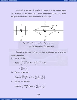Principles of Communication Prof. V. Venkata Rao
Indian Institute of Technology Madras
2.44
( ), ,X Yf x y is non-zero if ( ),x y ∈ A . where A is the product space
1x ≤ and 1y ≤ (Fig.2.16a). Let ( ), ,Z Wf z w be non-zero if ( ),z w ∈ B . Under
the given transformation, B will be as shown in Fig. 2.16(b).
Fig. 2.16: (a) The space where ,X Yf is non-zero
(b) The space where ,Z Wf is non-zero
To obtain ( )Zf z from ( ), ,Z Wf z w , we have to integrate out w over the
appropriate ranges.
i) Let 1z < ; then
( )
1 12 2
1 0
1 1
2
4 4
Z
zw zw
f z w dw w dw
−
+ +
= =∫ ∫
1
1
4 2
z⎛ ⎞
= +⎜ ⎟
⎝ ⎠
ii) For 1z > , we have
( )
1
2
2 3
0
1 1 1 1
2
4 4 2
z
Z
zw
f z w dw
z z
⎛ ⎞+
= = +⎜ ⎟
⎝ ⎠
∫
iii) For 1z < − , we have
( )
1
2
2 3
0
1 1 1 1
2
4 4 2
z
Z
zw
f z w dw
z z
−
⎛ ⎞+
= = +⎜ ⎟
⎝ ⎠
∫
 