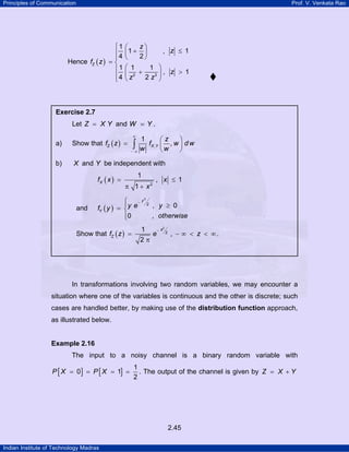 Principles of Communication Prof. V. Venkata Rao
Indian Institute of Technology Madras
2.45
Hence ( )
2 3
1
1 , 1
4 2
1 1 1
, 1
4 2
Z
z
z
f z
z
z z
⎧ ⎛ ⎞
+ ≤⎜ ⎟⎪
⎝ ⎠⎪
= ⎨
⎛ ⎞⎪ + >⎜ ⎟⎪ ⎝ ⎠⎩
In transformations involving two random variables, we may encounter a
situation where one of the variables is continuous and the other is discrete; such
cases are handled better, by making use of the distribution function approach,
as illustrated below.
Example 2.16
The input to a noisy channel is a binary random variable with
[ ] [ ]
1
0 1
2
P X P X= = = = . The output of the channel is given by Z X Y= +
Exercise 2.7
Let Z X Y= and W Y= .
a) Show that ( ) ,
1
,Z X Y
z
f z f w d w
w w
∞
− ∞
⎛ ⎞
= ⎜ ⎟
⎝ ⎠
∫
b) X and Y be independent with
( ) 2
1
, 1
1
Xf x x
x
= ≤
π +
and ( )
2
2
, 0
0 ,
y
Y
y e yf y
otherwise
−⎧⎪ ≥= ⎨
⎪⎩
Show that ( )
2
2
1
,
2
z
Zf z e z
−
= − ∞ < < ∞
π
.
 