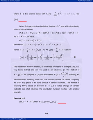 Principles of Communication Prof. V. Venkata Rao
Indian Institute of Technology Madras
2.46
where Y is the channel noise with ( )
2
2
1
,
2
y
Yf y e y
−
= − ∞ < < ∞
π
. Find
( )Zf z .
Let us first compute the distribution function of Z from which the density
function can be derived.
( ) [ ] [ ] [ ] [ ]| 0 0 | 1 1P Z z P Z z X P X P Z z X P X≤ = ≤ = = + ≤ = =
As Z X Y= + , we have
[ ] ( )| 0 YP Z z X F z≤ = =
Similarly [ ] ( ) ( )| 1 1 1YP Z z X P Y z F z⎡ ⎤≤ = = ≤ − = −⎣ ⎦
Hence ( ) ( ) ( )
1 1
1
2 2
Z Y YF z F z F z= + − . As ( ) ( )Z Z
d
f z F z
d z
= , we have
( )
( )22 11 1 1
exp exp
2 2 22 2
Z
zz
f z
⎡ ⎤⎛ ⎞⎛ ⎞ −⎢ ⎥⎜ ⎟⎜ ⎟= − + −
⎢ ⎥⎜ ⎟⎜ ⎟π π⎝ ⎠ ⎝ ⎠⎣ ⎦
The distribution function method, as illustrated by means of example 2.16, is a
very basic method and can be used in all situations. (In this method, if
( )Y g X= , we compute ( )YF y and then obtain ( )
( )Y
Y
d F y
f y
d y
= . Similarly, for
transformations involving more than one random variable. Of course computing
the CDF may prove to be quite difficult in certain situations. The method of
obtaining PDFs based on theorem 2.1 or 2.2 is called change of variable
method.) We shall illustrate the distribution function method with another
example.
Example 2.17
Let Z X Y= + . Obtain ( )Zf z , given ( ), ,X Yf x y .
 