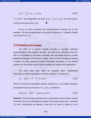 Principles of Communication Prof. V. Venkata Rao
Indian Institute of Technology Madras
2.48
( ) ( ), ,Z X Yf z f z y y d y
∞
− ∞
= −∫ (2.37b)
If X and Y are independent, we have ( ) ( ) ( )Z X Yf z f z f z= ∗ . We note that Eq.
2.37(b) is the same as Eq. 2.35.
So far we have considered the transformations involving one or two
variables. This can be generalized to the case of functions of n variables. Details
can be found in [1, 2].
2.5 Statistical Averages
The PDF of a random variable provides a complete statistical
characterization of the variable. However, we might be in a situation where the
PDF is not available but are able to estimate (with reasonable accuracy) certain
(statistical) averages of the random variable. Some of these averages do provide
a simple and fairly adequate (though incomplete) description of the random
variable. We now define a few of these averages and explore their significance.
The mean value (also called the expected value, mathematical
expectation or simply expectation) of random variable X is defined as
[ ] ( )X Xm E X X x f x d x
∞
− ∞
= = = ∫ (2.38)
where E denotes the expectation operator. Note that Xm is a constant. Similarly,
the expected value of a function of X , ( )g X , is defined by
( ) ( ) ( ) ( )XE g X g X g x f x d x
∞
− ∞
⎡ ⎤ = =⎣ ⎦ ∫ (2.39)
Remarks: The terminology expected value or expectation has its origin in games
of chance. This can be illustrated as follows: Three small similar discs, numbered
1,2 and 2 respectively are placed in bowl and are mixed. A player is to be
 