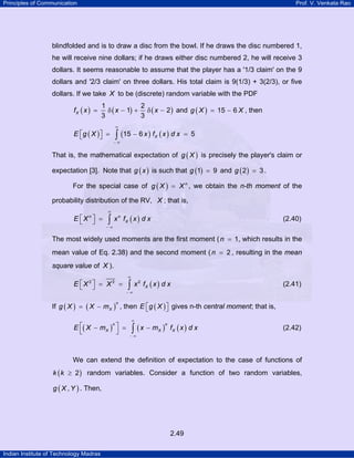 Principles of Communication Prof. V. Venkata Rao
Indian Institute of Technology Madras
2.49
blindfolded and is to draw a disc from the bowl. If he draws the disc numbered 1,
he will receive nine dollars; if he draws either disc numbered 2, he will receive 3
dollars. It seems reasonable to assume that the player has a '1/3 claim' on the 9
dollars and '2/3 claim' on three dollars. His total claim is 9(1/3) + 3(2/3), or five
dollars. If we take X to be (discrete) random variable with the PDF
( ) ( ) ( )
1 2
1 2
3 3
Xf x x x= δ − + δ − and ( ) 15 6g X X= − , then
( ) ( ) ( )15 6 5XE g X x f x d x
∞
− ∞
⎡ ⎤ = − =⎣ ⎦ ∫
That is, the mathematical expectation of ( )g X is precisely the player's claim or
expectation [3]. Note that ( )g x is such that ( )1 9g = and ( )2 3g = .
For the special case of ( ) n
g X X= , we obtain the n-th moment of the
probability distribution of the RV, X ; that is,
( )n n
XE X x f x d x
∞
− ∞
⎡ ⎤ =⎣ ⎦ ∫ (2.40)
The most widely used moments are the first moment ( 1n = , which results in the
mean value of Eq. 2.38) and the second moment ( 2n = , resulting in the mean
square value of X ).
( )2 2 2
XE X X x f x d x
∞
− ∞
⎡ ⎤ = =⎣ ⎦ ∫ (2.41)
If ( ) ( )
n
Xg X X m= − , then ( )E g X⎡ ⎤⎣ ⎦ gives n-th central moment; that is,
( ) ( ) ( )
n n
X X XE X m x m f x d x
∞
− ∞
⎡ ⎤− = −
⎣ ⎦ ∫ (2.42)
We can extend the definition of expectation to the case of functions of
( )2k k ≥ random variables. Consider a function of two random variables,
( ),g X Y . Then,
 