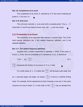 Principles of Communication Prof. V. Venkata Rao
Indian Institute of Technology Madras
2.5
Def. 2.9: Complement of an event
The complement of an event A, denoted by A is the event containing all
points in S but not in A.
Def. 2.10: Null event
The null event, denoted φ , is an event with no sample points. Thus φ = S
(note that if A and B are disjoint events, then AB = φ and vice versa).
2.2.2 Probability of an Event
The probability of an event has been defined in several ways. Two of the
most popular definitions are: i) the relative frequency definition, and ii) the
classical definition.
Def. 2.11: The relative frequency definition:
Suppose that a random experiment is repeated n times. If the event A
occurs An times, then the probability of A, denoted by ( )P A , is defined as
( ) lim A
n
n
P A
n→ ∞
⎛ ⎞
= ⎜ ⎟
⎝ ⎠
(2.1)
An
n
⎛ ⎞
⎜ ⎟
⎝ ⎠
represents the fraction of occurrence of A in n trials.
For small values of n , it is likely that An
n
⎛ ⎞
⎜ ⎟
⎝ ⎠
will fluctuate quite badly. But
as n becomes larger and larger, we expect, An
n
⎛ ⎞
⎜ ⎟
⎝ ⎠
to tend to a definite limiting
value. For example, let the experiment be that of tossing a coin and A the event
'outcome of a toss is Head'. If n is the order of 100, An
n
⎛ ⎞
⎜ ⎟
⎝ ⎠
may not deviate from
 