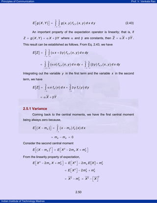Principles of Communication Prof. V. Venkata Rao
Indian Institute of Technology Madras
2.50
( ) ( ) ( ),, , ,X YE g X Y g x y f x y d x d y
∞ ∞
− ∞ − ∞
⎡ ⎤ =⎣ ⎦ ∫ ∫ (2.43)
An important property of the expectation operator is linearity; that is, if
( ),Z g X Y X Y= = α + β where α and β are constants, then Z X Y= α + β .
This result can be established as follows. From Eq. 2.43, we have
[ ] ( ) ( ), ,X YE Z x y f x y d x dy
∞ ∞
− ∞ − ∞
= α + β∫ ∫
( ) ( ) ( ) ( ), ,, ,X Y X Yx f x y d x dy y f x y d x dy
∞ ∞ ∞ ∞
− ∞ − ∞ − ∞ − ∞
= α + β∫ ∫ ∫ ∫
Integrating out the variable y in the first term and the variable x in the second
term, we have
[ ] ( ) ( )X YE Z x f x d x y f y d y
∞ ∞
− ∞ − ∞
= α + β∫ ∫
X Y= α + β
2.5.1 Variance
Coming back to the central moments, we have the first central moment
being always zero because,
( ) ( ) ( )X X XE X m x m f x d x
∞
− ∞
⎡ ⎤− = −⎣ ⎦ ∫
0X Xm m= − =
Consider the second central moment
( )
2 2 2
2X X XE X m E X m X m⎡ ⎤ ⎡ ⎤− = − +⎣ ⎦⎣ ⎦
From the linearity property of expectation,
[ ]2 2 2 2
2 2X X X XE X m X m E X m E X m⎡ ⎤ ⎡ ⎤− + = − +⎣ ⎦ ⎣ ⎦
2 2 2
2 X XE X m m⎡ ⎤= − +⎣ ⎦
2
2 2 2
XX m X X⎡ ⎤= − = − ⎣ ⎦
 