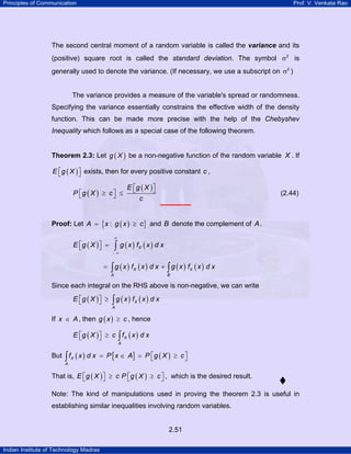 Principles of Communication Prof. V. Venkata Rao
Indian Institute of Technology Madras
2.51
The second central moment of a random variable is called the variance and its
(positive) square root is called the standard deviation. The symbol 2
σ is
generally used to denote the variance. (If necessary, we use a subscript on 2
σ )
The variance provides a measure of the variable's spread or randomness.
Specifying the variance essentially constrains the effective width of the density
function. This can be made more precise with the help of the Chebyshev
Inequality which follows as a special case of the following theorem.
Theorem 2.3: Let ( )g X be a non-negative function of the random variable X . If
( )E g X⎡ ⎤⎣ ⎦ exists, then for every positive constant c ,
( )
( )E g X
P g X c
c
⎡ ⎤⎣ ⎦⎡ ⎤≥ ≤⎣ ⎦ (2.44)
Proof: Let ( ){ }:A x g x c= ≥ and B denote the complement of A.
( ) ( ) ( )XE g X g x f x d x
∞
− ∞
⎡ ⎤ =⎣ ⎦ ∫
( ) ( ) ( ) ( )X X
A B
g x f x d x g x f x d x= +∫ ∫
Since each integral on the RHS above is non-negative, we can write
( ) ( ) ( )X
A
E g X g x f x d x⎡ ⎤ ≥⎣ ⎦ ∫
If x A∈ , then ( )g x c≥ , hence
( ) ( )X
A
E g X c f x d x⎡ ⎤ ≥⎣ ⎦ ∫
But ( ) [ ] ( )X
A
f x d x P x A P g X c⎡ ⎤= ∈ = ≥⎣ ⎦∫
That is, ( ) ( )E g X c P g X c⎡ ⎤ ⎡ ⎤≥ ≥⎣ ⎦ ⎣ ⎦ , which is the desired result.
Note: The kind of manipulations used in proving the theorem 2.3 is useful in
establishing similar inequalities involving random variables.
 