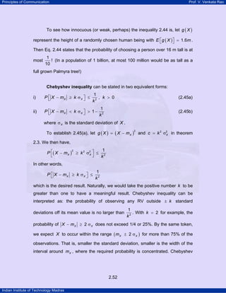 Principles of Communication Prof. V. Venkata Rao
Indian Institute of Technology Madras
2.52
To see how innocuous (or weak, perhaps) the inequality 2.44 is, let ( )g X
represent the height of a randomly chosen human being with ( ) 1.6E g X m⎡ ⎤ =⎣ ⎦ .
Then Eq. 2.44 states that the probability of choosing a person over 16 m tall is at
most
1
!
10
(In a population of 1 billion, at most 100 million would be as tall as a
full grown Palmyra tree!)
Chebyshev inequality can be stated in two equivalent forms:
i) 2
1
, 0X XP X m k k
k
⎡ ⎤− ≥ σ ≤ >⎣ ⎦ (2.45a)
ii) ⎡ ⎤− < σ > −⎣ ⎦X XP X m k
k2
1
1 (2.45b)
where Xσ is the standard deviation of X .
To establish 2.45(a), let ( ) ( )
2
Xg X X m= − and 2 2
Xc k= σ in theorem
2.3. We then have,
( )
2 2 2
2
1
X XP X m k
k
⎡ ⎤− ≥ σ ≤
⎣ ⎦
In other words,
2
1
X XP X m k
k
⎡ ⎤− ≥ σ ≤⎣ ⎦
which is the desired result. Naturally, we would take the positive number k to be
greater than one to have a meaningful result. Chebyshev inequality can be
interpreted as: the probability of observing any RV outside k± standard
deviations off its mean value is no larger than 2
1
k
. With 2k = for example, the
probability of 2X XX m− ≥ σ does not exceed 1/4 or 25%. By the same token,
we expect X to occur within the range ( )2X Xm ± σ for more than 75% of the
observations. That is, smaller the standard deviation, smaller is the width of the
interval around Xm , where the required probability is concentrated. Chebyshev
 
