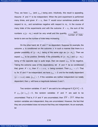 Principles of Communication Prof. V. Venkata Rao
Indian Institute of Technology Madras
2.54
Thus, we have X Yλ (and X Yρ ) being zero. Intuitively, this result is appealing.
Assume X and Y to be independent. When the joint experiment is performed
many times, and given 1X x= , then Y would occur sometimes positive with
respect to Ym , and sometimes negative with respect to Ym . In the course of
many trials of the experiments and with the outcome 1X x= , the sum of the
numbers ( )1 Yx y m− would be very small and the quantity,
sum
number of trials
,
tends to zero as the number of trials keep increasing.
On the other hand, let X and Y be dependent. Suppose for example, the
outcome y is conditioned on the outcome x in such a manner that there is a
greater possibility of ( )Yy m− being of the same sign as ( )Xx m− . Then we
expect X Yρ to be positive. Similarly if the probability of ( )Xx m− and ( )Yy m−
being of the opposite sign is quite large, then we expect X Yρ to be negative.
Taking the extreme case of this dependency, let X and Y be so conditioned
that, given 1X x= , then 1Y x= ± α , α being constant. Then 1X Yρ = ± . That
is, for X and Y be independent, we have 0X Yρ = and for the totally dependent
( )y x= ± α case, 1X Yρ = . If the variables are neither independent nor totally
dependent, then ρ will have a magnitude between 0 and 1.
Two random variables X and Y are said to be orthogonal if [ ]E XY 0= .
If ( )or 0X Y X Yρ λ = , the random variables X and Y are said to be
uncorrelated. That is, if X and Y are uncorrelated, then XY X Y= . When the
random variables are independent, they are uncorrelated. However, the fact that
they are uncorrelated does not ensure that they are independent. As an example,
let
 