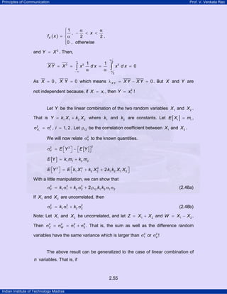 Principles of Communication Prof. V. Venkata Rao
Indian Institute of Technology Madras
2.55
( )
1
,
2 2
0 ,
X
x
f x
otherwise
α α⎧
− < <⎪
= α⎨
⎪⎩
,
and 2
Y X= . Then,
2
3 3 3
2
1 1
0XY X x d x x d x
α
∞
α− ∞ −
= = = =
α α∫ ∫
As 0 , 0X X Y= = which means 0X Y XY XYλ = − = . But X and Y are
not independent because, if 1X x= , then 2
1 !Y x=
Let Y be the linear combination of the two random variables 1X and 2X .
That is 1 1 2 2Y k X k X= + where 1k and 2k are constants. Let [ ]i iE X m= ,
2 2
iX iσ = σ , 1, 2i = . Let 12ρ be the correlation coefficient between 1X and 2X .
We will now relate 2
Yσ to the known quantities.
[ ]
22 2
Y E Y E Y⎡ ⎤ ⎡ ⎤σ = − ⎣ ⎦⎣ ⎦
[ ] 1 1 2 2E Y k m k m= +
2 2 2
1 1 2 2 1 2 1 22E Y E k X k X k k X X⎡ ⎤ ⎡ ⎤= + +⎣ ⎦ ⎣ ⎦
With a little manipulation, we can show that
2 2 2
1 1 2 2 12 1 2 1 22Y k k k kσ = σ + σ + ρ σ σ (2.48a)
If 1X and 2X are uncorrelated, then
2 2 2
1 1 2 2Y k kσ = σ + σ (2.48b)
Note: Let 1X and 2X be uncorrelated, and let 1 2Z X X= + and 1 2W X X= − .
Then 2 2 2 2
1 2Z Wσ = σ = σ + σ . That is, the sum as well as the difference random
variables have the same variance which is larger than 2
1σ or 2
2σ !
The above result can be generalized to the case of linear combination of
n variables. That is, if
 