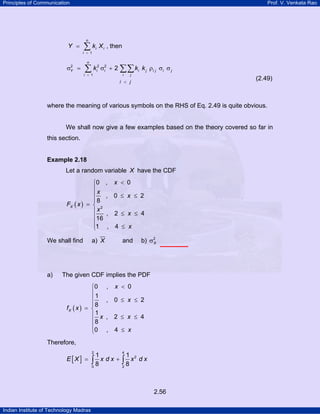 Principles of Communication Prof. V. Venkata Rao
Indian Institute of Technology Madras
2.56
1
n
i i
i
Y k X
=
= ∑ , then
2 2 2
1
2
n
Y i i i j i j i j
i i j
i j
k k k
=
<
σ = σ + ρ σ σ∑ ∑∑
(2.49)
where the meaning of various symbols on the RHS of Eq. 2.49 is quite obvious.
We shall now give a few examples based on the theory covered so far in
this section.
Example 2.18
Let a random variable X have the CDF
( ) 2
0 , 0
, 0 2
8
, 2 4
16
1 , 4
X
x
x
x
F x
x
x
x
<⎧
⎪
⎪ ≤ ≤
⎪
= ⎨
⎪ ≤ ≤
⎪
⎪
≤⎩
We shall find a) X and b) 2
Xσ
a) The given CDF implies the PDF
( )
0 , 0
1
, 0 2
8
1
, 2 4
8
0 , 4
X
x
x
f x
x x
x
<⎧
⎪
⎪ ≤ ≤
⎪
= ⎨
⎪ ≤ ≤
⎪
⎪ ≤⎩
Therefore,
[ ]
2 4
2
0 2
1 1
8 8
E X x d x x d x= +∫ ∫
 