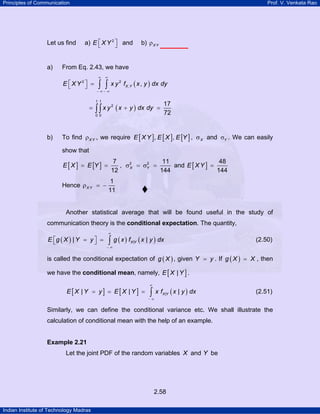 Principles of Communication Prof. V. Venkata Rao
Indian Institute of Technology Madras
2.58
Let us find a) 2
E X Y⎡ ⎤⎣ ⎦ and b) X Yρ
a) From Eq. 2.43, we have
( )2 2
, ,X YE X Y x y f x y dx dy
∞ ∞
− ∞ − ∞
⎡ ⎤ =⎣ ⎦ ∫ ∫
( )
1 1
2
0 0
17
72
x y x y dx dy= + =∫∫
b) To find X Yρ , we require [ ] [ ] [ ], ,E X Y E X E Y , Xσ and Yσ . We can easily
show that
[ ] [ ] 2 27 11
,
12 144
X YE X E Y= = σ = σ = and [ ]
48
144
E XY =
Hence
1
11
X Yρ = −
Another statistical average that will be found useful in the study of
communication theory is the conditional expectation. The quantity,
( ) ( ) ( )|| |X YE g X Y y g x f x y dx
∞
− ∞
⎡ ⎤= =⎣ ⎦ ∫ (2.50)
is called the conditional expectation of ( )g X , given Y y= . If ( )g X X= , then
we have the conditional mean, namely, [ ]|E X Y .
[ ] [ ] ( )|| | |X YE X Y y E X Y x f x y dx
∞
− ∞
= = = ∫ (2.51)
Similarly, we can define the conditional variance etc. We shall illustrate the
calculation of conditional mean with the help of an example.
Example 2.21
Let the joint PDF of the random variables X and Y be
 