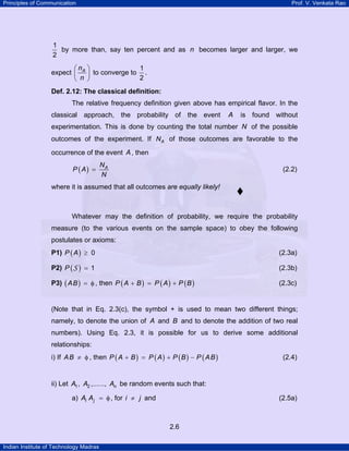 Principles of Communication Prof. V. Venkata Rao
Indian Institute of Technology Madras
2.6
1
2
by more than, say ten percent and as n becomes larger and larger, we
expect An
n
⎛ ⎞
⎜ ⎟
⎝ ⎠
to converge to
1
2
.
Def. 2.12: The classical definition:
The relative frequency definition given above has empirical flavor. In the
classical approach, the probability of the event A is found without
experimentation. This is done by counting the total number N of the possible
outcomes of the experiment. If AN of those outcomes are favorable to the
occurrence of the event A, then
( ) AN
P A
N
= (2.2)
where it is assumed that all outcomes are equally likely!
Whatever may the definition of probability, we require the probability
measure (to the various events on the sample space) to obey the following
postulates or axioms:
P1) ( ) 0P A ≥ (2.3a)
P2) ( ) 1P =S (2.3b)
P3) ( )AB = φ , then ( ) ( ) ( )P A B P A P B+ = + (2.3c)
(Note that in Eq. 2.3(c), the symbol + is used to mean two different things;
namely, to denote the union of A and B and to denote the addition of two real
numbers). Using Eq. 2.3, it is possible for us to derive some additional
relationships:
i) If AB ≠ φ , then ( ) ( ) ( ) ( )P A B P A P B P AB+ = + − (2.4)
ii) Let 1 2, ,......, nA A A be random events such that:
a) i jA A = φ, for i j≠ and (2.5a)
 