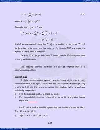 Principles of Communication Prof. V. Venkata Rao
Indian Institute of Technology Madras
2.61
( ) ( )
0
n
X i
i
f x P x i
=
= δ −∑ (2.52)
where ( )1
n ii
i
n
P p p
i
−⎛ ⎞
= −⎜ ⎟
⎝ ⎠
As can be seen, ( ) 0Xf x ≥ and
( ) ( )
0 0
1
n n
n ii
X i
i i
n
f x d x P p p
i
∞
−
= =− ∞
⎛ ⎞
= = −⎜ ⎟
⎝ ⎠
∑ ∑∫
( )1 1
n
p p⎡ ⎤= − + =⎣ ⎦
It is left as an exercise to show that [ ]E X n p= and ( )2
1X n p pσ = − . (Though
the formulae for the mean and the variance of a binomial PDF are simple, the
algebra to derive them is laborious).
We write X is ( ),b n p to indicate X has a binomial PDF with parameters
n and p defined above.
The following example illustrates the use of binomial PDF in a
communication problem.
Example 2.22
A digital communication system transmits binary digits over a noisy
channel in blocks of 16 digits. Assume that the probability of a binary digit being
in error is 0.01 and that errors in various digit positions within a block are
statistically independent.
i) Find the expected number of errors per block
ii) Find the probability that the number of errors per block is greater than or
equal to 3.
Let X be the random variable representing the number of errors per block.
Then X is ( )16, 0.01b .
i) [ ] 16 0.01 0.16;E X n p= = × =
 