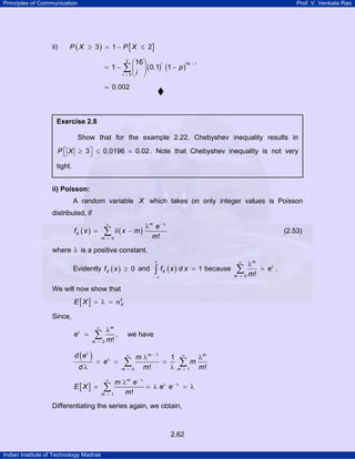 Principles of Communication Prof. V. Venkata Rao
Indian Institute of Technology Madras
2.62
ii) ( ) [ ]3 1 2P X P X≥ = − ≤
( ) ( )
2
16
0
16
1 0.1 1
i i
i
p
i
−
=
⎛ ⎞
= − −⎜ ⎟
⎝ ⎠
∑
0.002=
ii) Poisson:
A random variable X which takes on only integer values is Poisson
distributed, if
( ) ( )
0 !
m
X
m
e
f x x m
m
− λ∞
=
λ
= δ −∑ (2.53)
where λ is a positive constant.
Evidently ( ) 0Xf x ≥ and ( ) 1Xf x d x
∞
− ∞
=∫ because
0 !
m
m
e
m
∞
λ
=
λ
=∑ .
We will now show that
[ ] 2
XE X = λ = σ
Since,
0 !
m
m
e
m
∞
λ
=
λ
= ∑ , we have
( ) 1
0 1
1
! !
m m
m m
d e m
e m
d m m
λ −∞ ∞
λ
= =
λ λ
= = =
λ λ
∑ ∑
[ ]
1 !
m
m
m e
E X e e
m
− λ∞
λ − λ
=
λ
= = λ = λ∑
Differentiating the series again, we obtain,
Exercise 2.8
Show that for the example 2.22, Chebyshev inequality results in
3 0.0196 0.02P X⎡ ⎤≥ ≤⎣ ⎦ . Note that Chebyshev inequality is not very
tight.
 