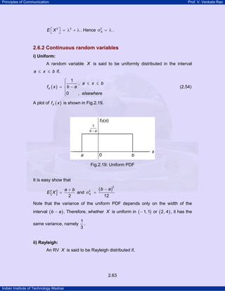 Principles of Communication Prof. V. Venkata Rao
Indian Institute of Technology Madras
2.63
2 2
E X⎡ ⎤ = λ + λ⎣ ⎦ . Hence 2
Xσ = λ .
2.6.2 Continuous random variables
i) Uniform:
A random variable X is said to be uniformly distributed in the interval
a x b≤ ≤ if,
( )
1
,
0 ,
X
a x b
b af x
elsewhere
⎧
≤ ≤⎪
−= ⎨
⎪
⎩
(2.54)
A plot of ( )Xf x is shown in Fig.2.19.
Fig.2.19: Uniform PDF
It is easy show that
[ ] 2
a b
E X
+
= and
( )
2
2
12
X
b a−
σ =
Note that the variance of the uniform PDF depends only on the width of the
interval ( )b a− . Therefore, whether X is uniform in ( )1, 1− or ( )2, 4 , it has the
same variance, namely
1
3
.
ii) Rayleigh:
An RV X is said to be Rayleigh distributed if,
 